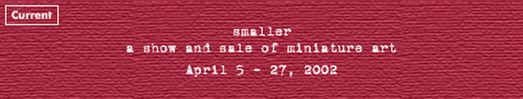 smaller
April 5 - 27, 2002
A show and sale of miniature artworks
Opening & Talk: Friday, April 5 at 7:00pm